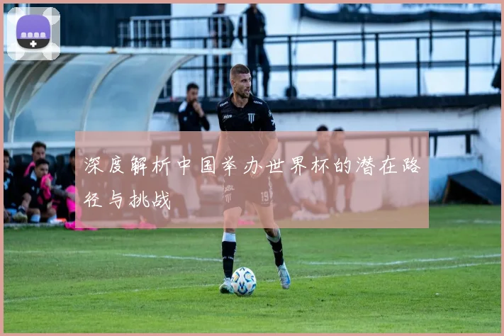 深度解析中国举办世界杯的潜在路径与挑战