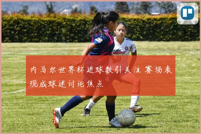 内马尔世界杯进球数引关注 赛场表现成球迷讨论焦点