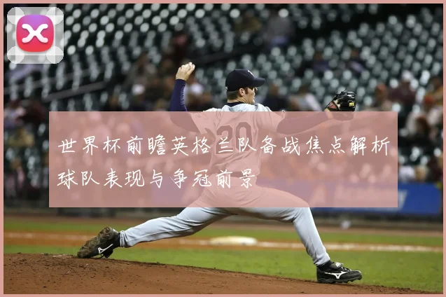 世界杯前瞻英格兰队备战焦点解析球队表现与争冠前景
