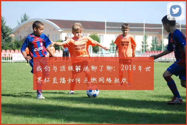 我们与顶级解说聊了聊：2018年世界杯直播如何点燃网络狂欢