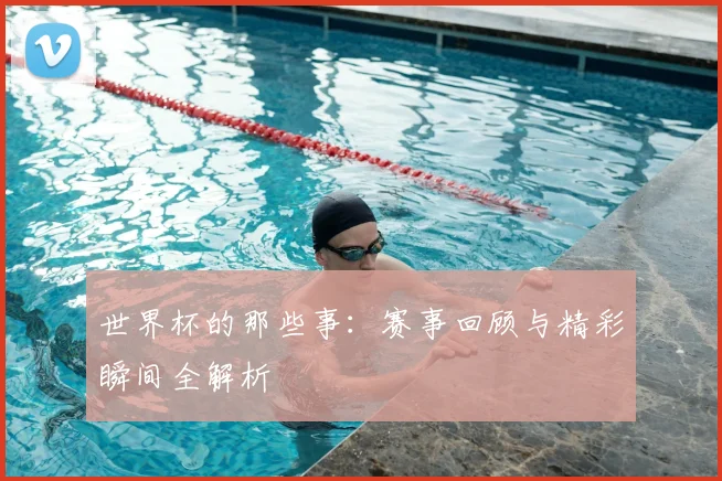 世界杯的那些事：赛事回顾与精彩瞬间全解析