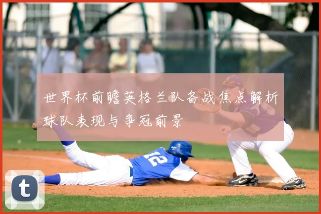 世界杯前瞻英格兰队备战焦点解析球队表现与争冠前景