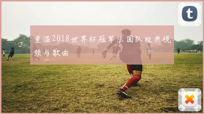 重温2018世界杯冠军法国队经典视频与歌曲